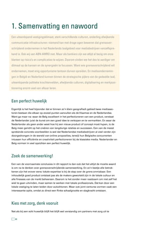 1. samenvatting en nawoord
een uiteenlopend vestigingsklimaat, sterk verschillende culturen, onderling afwijkende
communicatie-infrastructuren: niemand kan met droge ogen beweren dat grensover-
schrijdend ondernemen in het nederlands taalgebied voor mediabedrijven vanzelfspre-
kend is. Ook wij van aBn aMrO niet. Maar als bankiers zijn we altijd al bezig om onze
klanten op risico’s en complicaties te wijzen. Daarom vinden we het des te aardiger om
ditmaal op de kansen en de synergieën te focussen. Want wie grensoverschrijdend wil
ondernemen, moet enig opportunisme tentoon durven spreiden. en mediaondernemin-
gen in België en nederland kunnen binnen de strategische pijlers van de gedeelde taal,
uiteenlopende politieke krachtenvelden, afwijkende culturen, digitalisering en merkposi-
tionering enorm veel van elkaar leren.



een perfect huwelijk
Eigenlijk is het heel bijzonder dat er binnen zo’n klein geografisch gebied twee mediasec-
toren bestaan die elkaar op zoveel punten aanvullen als de Vlaamse en de Nederlandse.
Want ga maar na: waar de Belg excelleert in het perfectioneren van een product, verstaat
de Nederlander juist de kunst om een goed idee te verkopen en te vermarkten. En waar de
Nederlander als geen ander weet hoe hij een nieuw product of concept moet hypen, is de
Belg meer gericht op het creëren van langdurige relaties en successen. Een van de meest
sprekende concrete voorbeelden is wel dat Nederlandse mediabedrijven al veel verder zijn
doorgedrongen in de wereld van online proposities, terwijl hun Belgische concurrenten
intussen hun efficiëntie en creativiteit perfectioneren bij de klassieke media. Nederlander en
Belg vormen in veel opzichten een perfect huwelijk.




Zoek de samenwerking!
Een van de voornaamste conclusies in dit rapport is dan ook dat het altijd de moeite waard
is om na te denken over grensoverschrijdende samenwerking. En zo’n beetje alle betrok-
kenen zijn het erover eens: lokale expertise is bij de stap over de grens onmisbaar. Een
inhoudelijk goed product ontstaat pas als de makers geworteld zijn in de lokale cultuur en
alle finesses van de markt beheersen. Daarom is het zonder meer raadzaam om niet zelf het
wiel te gaan uitvinden, maar samen te werken met lokale professionals. Dat kan door een
lokale vestiging te laten leiden door autochtonen. Maar ook joint ventures vormen vaak een
interessante optie, omdat zo direct een flinke schaalgrootte en slagkracht ontstaan.




kies met zorg, denk vooruit
Net als bij een echt huwelijk blijft het blijft wel verstandig om partners met zorg uit te


   68
 