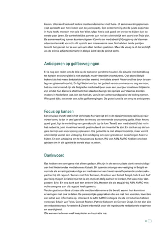 kiezen. Uiteraard besteedt iedere mediaondernemer met fusie- of samenwerkingsplannen
veel aandacht aan het vinden van de juiste partij. Een onderneming die de juiste expertise
in huis heeft, mensen met wie het ‘klikt’. Maar het is ook goed om verder te kijken dan de
eerste paar jaren. De aantrekkelijke partner van nu kan uiteindelijk een paard van Troje zijn.
De samenwerking tussen krantenuitgever Corelio en mediabedrijf Google op de Vlaamse
advertentiemarkt vormt in dit opzicht een interessante case. Nu hebben beide partijen
terecht het gevoel dat ze een win-win deal hebben gesloten. Maar de vraag is of dat zo blijft
als de online advertentiemarkt in België écht van de grond komt.




anticiperen op golfbewegingen
Er is nog een reden om de blik op de toekomst gericht te houden. De situatie met betrekking
tot kansen en synergieën is niet statisch, maar verandert voortdurend. Ooit stond België
bekend als het meest bekabelde land ter wereld, inmiddels streeft Nederland het door de aan-
leg van glasvezel voorbij. En ligt Nederland op het gebied van e-commerce nu nog ver voor,
het zou niet vreemd zijn als Belgische mediabedrijven over een paar jaar creatiever blijken te
zijn omdat hun kleinere afzetmarkt hen daartoe dwingt. De opmars van Vlaamse kranten-
makers in Nederland laat zien dat het kán, vanuit een achterstandspositie de leiding nemen.
Wie goed kijkt, ziet meer van zulke golfbewegingen. De grote kunst is om erop te anticiperen.




Focus op kansen
Een cruciaal inzicht dat in het verlengde hiervan ligt en in dit rapport steeds opnieuw naar
voren komt, is dat in veel gevallen de wet op de remmende voorsprong geldt. Waar het nu
goed gaat, ligt de verleiding van gemakzucht op de loer. Terwijl een mediabedrijf dat nu in
het nadeel is, juist maximaal wordt gestimuleerd om inventief te zijn. En dat kan op de lan-
gere termijn een voorsprong opleveren. Die gedachte is niet alleen troostrijk, maar vormt
uiteindelijk vooral een uitdaging. Een uitdaging om over grenzen en beperkingen heen te
kijken. En een uitdaging om te focussen op kansen. Wij van ABN AMRO hebben ons best
gedaan om in dit opzicht de eerste stap te zetten.




Dankwoord
Dat hebben we overigens niet alleen gedaan. We zijn in de eerste plaats dank verschuldigd
aan het Nederlandse mediabureau Kobalt. Dit opende onlangs een vestiging in België en
vormde als ervaringsdeskundige en mediakenner een haast vanzelfsprekende onderzoeks-
partner bij dit rapport. Samen met Eric Samson, directeur van Kobalt België, heb ik een half
jaar lang mogen ervaren hoe het is om met een Belg samen te werken. Het was meer dan
plezant Eric! En ook dank aan een andere Eric, Hensen die als stagiair bij ABN AMRO met
volle overgave aan dit rapport heeft gewerkt.
Verder gaat onze dank uit naar alle mediaondernemers die bereid waren hun kennis en
ervaringen met ons te delen. De persoonlijke gesprekken die we met hen voerden, leverden
een schat aan informatie op. Uiteraard de ABN AMRO collega’s die de introducties hebben
verzorgd, Edwin van Twist, Conrad Roelen, Patrick Kieboom en Gerben Dragt. En tot slot zijn
we redactiebureau Ravestein & Zwart erkentelijk voor de ingebrachte redactionele expertise
en vaardigheid.
We wensen iedereen veel leesplezier en inspiratie toe.


                                                                                           69
 