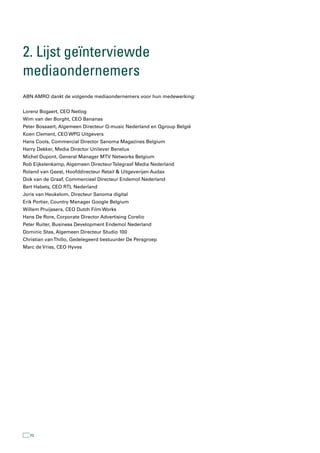 2. lijst geïnterviewde
mediaondernemers
ABN AMRO dankt de volgende mediaondernemers voor hun medewerking:


Lorenz Bogaert, CEO Netlog
Wim van der Borght, CEO Bananas
Peter Bossaert, Algemeen Directeur Q-music Nederland en Qgroup België
Koen Clement, CEO WPG Uitgevers
Hans Cools, Commercial Director Sanoma Magazines Belgium
Harry Dekker, Media Director Unilever Benelux
Michel Dupont, General Manager MTV Networks Belgium
Rob Eijkelenkamp, Algemeen Directeur Telegraaf Media Nederland
Roland van Geest, Hoofddirecteur Retail & Uitgeverijen Audax
Dick van de Graaf, Commercieel Directeur Endemol Nederland
Bert Habets, CEO RTL Nederland
Joris van Heukelom, Directeur Sanoma digital
Erik Portier, Country Manager Google Belgium
Willem Pruijssers, CEO Dutch Film Works
Hans De Rore, Corporate Director Advertising Corelio
Peter Ruiter, Business Development Endemol Nederland
Dominic Stas, Algemeen Directeur Studio 100
Christian van Thillo, Gedelegeerd bestuurder De Persgroep
Marc de Vries, CEO Hyves




  70
 