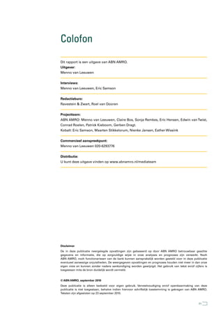 Colofon

Dit rapport is een uitgave van ABN AMRO.
Uitgever:
Menno van Leeuwen


Interviews:
Menno van Leeuwen, Eric Samson


Redactieburo:
Ravestein & Zwart, Roel van Dooren


Projectteam:
ABN AMRO: Menno van Leeuwen, Claire Bos, Sonja Remkes, Eric Hensen, Edwin van Twist,
Conrad Roelen, Patrick Kieboom, Gerben Dragt.
Kobalt: Eric Samson, Maarten Stikkelorum, Nienke Jansen, Esther Wissink


Commercieel aanspreekpunt:
Menno van Leeuwen 020-6293776


Distributie:
U kunt deze uitgave vinden op www.abnamro.nl/mediateam




Disclaimer
De in deze publicatie neergelegde opvattingen zijn gebaseerd op door ABN AMRO betrouwbaar geachte
gegevens en informatie, die op zorgvuldige wijze in onze analyses en prognoses zijn verwerkt. Noch
ABN AMRO, noch functionarissen van de bank kunnen aansprakelijk worden gesteld voor in deze publicatie
eventueel aanwezige onjuistheden. De weergegeven opvattingen en prognoses houden niet meer in dan onze
eigen visie en kunnen zonder nadere aankondiging worden gewijzigd. Het gebruik van tekst en/of cijfers is
toegestaan mits de bron duidelijk wordt vermeld.


© ABN AMRO, september 2010
Deze publicatie is alleen bedoeld voor eigen gebruik. Verveelvoudiging en/of openbaarmaking van deze
publicatie is niet toegestaan, behalve indien hiervoor schriftelijk toestemming is gekregen van ABN AMRO.
Teksten zijn afgesloten op 23 september 2010.


                                                                                                  71
 
