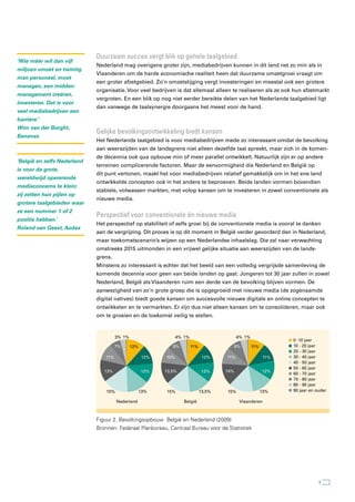 Duurzaam succes vergt blik op gehele taalgebied
‘Wie méér wil dan vijf
                             Nederland mag overigens groter zijn, mediabedrijven kunnen in dit land net zo min als in
miljoen omzet en twintig
                             Vlaanderen om de harde economische realiteit heen dat duurzame omzetgroei vraagt om
man personeel, moet
                             een groter afzetgebied. Zo’n omzetstijging vergt investeringen en meestal ook een grotere
managen, een midden-
                             organisatie. Voor veel bedrijven is dat allemaal alleen te realiseren als ze ook hun afzetmarkt
management creëren,
                             vergroten. En een blik op nog niet eerder bereikte delen van het Nederlands taalgebied ligt
investeren. Dat is voor
                             dan vanwege de taalsynergie doorgaans het meest voor de hand.
veel mediabedrijven een
barrière.’
Wim van der Borght,
                             Gelijke bevolkingsontwikkeling biedt kansen
Bananas
                             Het Nederlands taalgebied is voor mediabedrijven mede zo interessant omdat de bevolking
                             aan weerszijden van de landsgrens niet alleen dezelfde taal spreekt, maar zich in de komen-
                             de decennia ook qua opbouw min of meer parallel ontwikkelt. Natuurlijk zijn er op andere
‘België en zelfs Nederland
                             terreinen complicerende factoren. Maar de eenvormigheid die Nederland en België op
is voor de grote,
                             dit punt vertonen, maakt het voor mediabedrijven relatief gemakkelijk om in het ene land
wereldwijd opererende
                             ontwikkelde concepten ook in het andere te beproeven. Beide landen vormen bovendien
mediaconcerns te klein;
                             stabiele, volwassen markten, met volop kansen om te investeren in zowel conventionele als
zij zetten hun pijlen op
                             nieuwe media.
grotere taalgebieden waar
ze een nummer 1 of 2
                             Perspectief voor conventionele én nieuwe media
positie hebben.’
                             Het perspectief op stabiliteit of zelfs groei bij de conventionele media is vooral te danken
Roland van Geest, Audax
                             aan de vergrijzing. Dit proces is op dit moment in België verder gevorderd dan in Nederland,
                             maar toekomstscenario’s wijzen op een Nederlandse inhaalslag. Die zal naar verwachting
                             omstreeks 2015 uitmonden in een vrijwel gelijke situatie aan weerszijden van de lands-
                             grens.
                             Minstens zo interessant is echter dat het beeld van een volledig vergrijsde samenleving de
                             komende decennia voor geen van beide landen op gaat. Jongeren tot 30 jaar zullen in zowel
                             Nederland, België als Vlaanderen ruim een derde van de bevolking blijven vormen. De
                             aanwezigheid van zo’n grote groep die is opgegroeid met nieuwe media (de zogenaamde
                             digital natives) biedt goede kansen om succesvolle nieuwe digitale en online concepten te
                             ontwikkelen en te vermarkten. Er zijn dus niet alleen kansen om te consolideren, maar ook
                             om te groeien en de toekomst veilig te stellen.



                                       3% 1%                      4% 1%                       4% 1%
                                                                                                                   0 -10 jaar
                                       7%      12%             8%         11%                 8%      11%          10 - 20 jaar
                                                                                                                   20 - 30 jaar
                                 11%                  12%   10%                  12%    11%                  11%   30 - 40 jaar
                                                                                                                   40 - 50 jaar
                                                                                                                   50 - 60 jaar
                                13%                  12%    13,5%                12%    14%                 12%
                                                                                                                   60 - 70 jaar
                                                                                                                   70 - 80 jaar
                                                                                                                   80 - 90 jaar
                                 15%                 13%    15%                 13,5%   15%                 13%    90 jaar en ouder

                                       Nederland                     België                    Vlaanderen



                             Figuur 2. Bevolkingsopbouw België en Nederland (2009)
                             Bronnen: Federaal Planbureau, Centraal Bureau voor de Statistiek




                                                                                                                               7
 