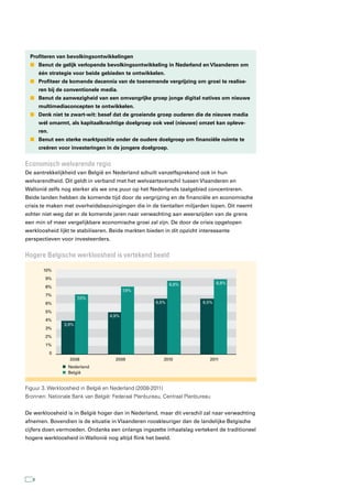 Profiteren van bevolkingsontwikkelingen
  n Benut de gelijk verlopende bevolkingsontwikkeling in Nederland en Vlaanderen om
       één strategie voor beide gebieden te ontwikkelen.
  n Profiteer de komende decennia van de toenemende vergrijzing om groei te realise-
       ren bij de conventionele media.
  n Benut de aanwezigheid van een omvangrijke groep jonge digital natives om nieuwe
       multimediaconcepten te ontwikkelen.
  n Denk niet te zwart-wit: besef dat de groeiende groep ouderen die de nieuwe media
       wél omarmt, als kapitaalkrachtige doelgroep ook veel (nieuwe) omzet kan opleve-
       ren.
  n Benut een sterke marktpositie onder de oudere doelgroep om financiële ruimte te
       creëren voor investeringen in de jongere doelgroep.


economisch welvarende regio
De aantrekkelijkheid van België en Nederland schuilt vanzelfsprekend ook in hun
welvarendheid. Dit geldt in verband met het welvaartsverschil tussen Vlaanderen en
Wallonië zelfs nog sterker als we ons puur op het Nederlands taalgebied concentreren.
Beide landen hebben de komende tijd door de vergrijzing en de financiële en economische
crisis te maken met overheidsbezuinigingen die in de tientallen miljarden lopen. Dit neemt
echter niet weg dat er de komende jaren naar verwachting aan weerszijden van de grens
een min of meer vergelijkbare economische groei zal zijn. De door de crisis opgelopen
werkloosheid lijkt te stabiliseren. Beide markten bieden in dit opzicht interessante
perspectieven voor investeerders.


Hogere Belgische werkloosheid is vertekend beeld

         10%
         9%
                                                              8,6%              8,8%
         8%
                                          7,9%
         7%
                         7,0%
         6%                                           6,5%               6,5%

         5%
                                   4,9%
         4%
                  3,9%
         3%
         2%
         1%
              0
                    2008             2009                   2010           2011
                   Nederland
                   België


Figuur 3. Werkloosheid in België en Nederland (2008-2011)
Bronnen: Nationale Bank van België: Federaal Planbureau, Centraal Planbureau


De werkloosheid is in België hoger dan in Nederland, maar dit verschil zal naar verwachting
afnemen. Bovendien is de situatie in Vlaanderen rooskleuriger dan de landelijke Belgische
cijfers doen vermoeden. Ondanks een onlangs ingezette inhaalslag vertekent de traditioneel
hogere werkloosheid in Wallonië nog altijd flink het beeld.




   8
 