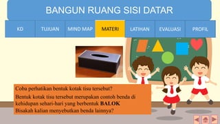 TIME LIMIT:
1 minute
BANGUN RUANG SISI DATAR
KD TUJUAN MIND MAP MATERI LATIHAN EVALUASI PROFIL
Coba perhatikan bentuk kotak tisu tersebut?
Bisakah kalian menyebutkan benda lainnya?
Bentuk kotak tisu tersebut merupakan contoh benda di
kehidupan sehari-hari yang berbentuk BALOK
MIND MAPTUJUANKD LATIHAN EVALUASI PROFIL
 