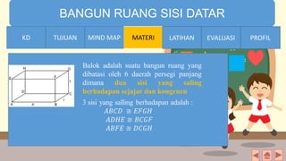 TIME LIMIT:
1 minute
BANGUN RUANG SISI DATAR
KD TUJUAN MIND MAP MATERI LATIHAN EVALUASI PROFIL
Balok adalah suatu bangun ruang yang
dibatasi oleh 6 daerah persegi panjang
dimana dua sisi yang saling
berhadapan sejajar dan kongruen
MIND MAPTUJUANKD LATIHAN EVALUASI PROFIL
 
