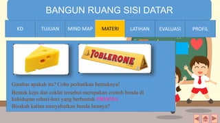 TIME LIMIT:
1 minute
BANGUN RUANG SISI DATAR
KD TUJUAN MIND MAP MATERI LATIHAN EVALUASI PROFIL
Gambar apakah itu? Coba perhatikan bentuknya!
Bisakah kalian menyebutkan benda lainnya?
Bentuk keju dan coklat tersebut merupakan contoh benda di
kehidupan sehari-hari yang berbentuk PRISMA
MIND MAPTUJUANKD LATIHAN EVALUASI PROFIL
 