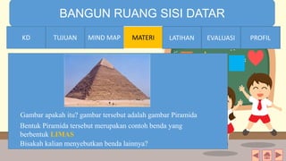 TIME LIMIT:
1 minute
BANGUN RUANG SISI DATAR
KD TUJUAN MIND MAP MATERI LATIHAN EVALUASI PROFIL
Gambar apakah itu? gambar tersebut adalah gambar Piramida
Bisakah kalian menyebutkan benda lainnya?
Bentuk Piramida tersebut merupakan contoh benda yang
berbentuk LIMAS
MIND MAPTUJUANKD LATIHAN EVALUASI PROFIL
 