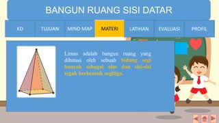 TIME LIMIT:
1 minute
BANGUN RUANG SISI DATAR
KD TUJUAN MIND MAP MATERI LATIHAN EVALUASI PROFIL
Limas adalah bangun ruang yang
dibatasi oleh sebuah bidang segi
banyak sebagai alas dan sisi-sisi
tegak berbentuk segitiga.
MIND MAPTUJUANKD LATIHAN EVALUASI PROFIL
 