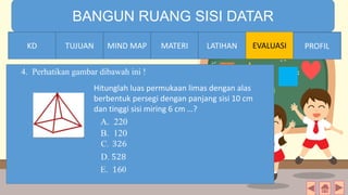 TIME LIMIT:
1 minute
BANGUN RUANG SISI DATAR
KD TUJUAN MIND MAP MATERI LATIHAN EVALUASI PROFIL
4. Perhatikan gambar dibawah ini !
LATIHANMATERIMIND MAPTUJUANKD PROFILLATIHANMATERIMIND MAPTUJUANKD PROFIL
Hitunglah luas permukaan limas dengan alas
berbentuk persegi dengan panjang sisi 10 cm
dan tinggi sisi miring 6 cm …?
A. 220
B. 120
 
