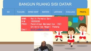 TIME LIMIT:
1 minute
BANGUN RUANG SISI DATAR
KD TUJUAN MIND MAP MATERI LATIHAN EVALUASI PROFIL
NAMA : Ratih Permata Sari
NIM : 18205036
PRODI : Pendidikan Matematika (S2)
Universitas Negeri Padang
Email : atih.ps@gmailcom
LATIHANMATERIMIND MAPTUJUANKD
 