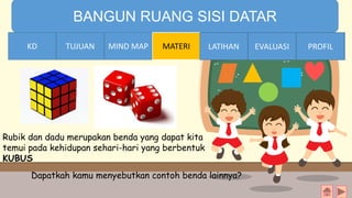 TIME LIMIT:
1 minute
BANGUN RUANG SISI DATAR
KD TUJUAN MIND MAP MATERI LATIHAN EVALUASI PROFIL
Rubik dan dadu merupakan benda yang dapat kita
temui pada kehidupan sehari-hari yang berbentuk
KUBUS
Dapatkah kamu menyebutkan contoh benda lainnya?
TUJUANKD LATIHAN EVALUASI PROFIL
 
