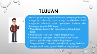 TUJUAN
Melalui proses mengamati, menanya, mengumpulkan dan
mengolah informasi, serta mengkomunikasikan hasil
mengolah informasi dalam penugasan individu dan
kelompok, peserta didik dapat:
 Menjelaskan konsep dan pengertian refleksi dengan
tepat.
 Menentukan sifat-sifat refleksi dengan benar.
 Menentukan bayangan suatu bangun datar setelah
refleksi pada bidang kartesius dengan tepat.
 Menyelesaikan masalah kontekstual yang berkaitan
dengan transformasi geometri refleksi dengan tepat.
 