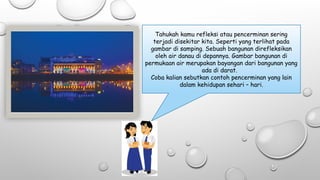 Tahukah kamu refleksi atau pencerminan sering
terjadi disekitar kita. Seperti yang terlihat pada
gambar di samping. Sebuah bangunan direfleksikan
oleh air danau di depannya. Gambar bangunan di
permukaan air merupakan bayangan dari bangunan yang
ada di darat.
Coba kalian sebutkan contoh pencerminan yang lain
dalam kehidupan sehari – hari.
 