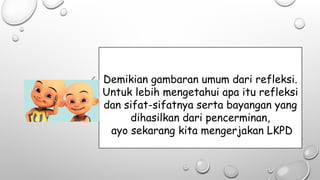Demikian gambaran umum dari refleksi.
Untuk lebih mengetahui apa itu refleksi
dan sifat-sifatnya serta bayangan yang
dihasilkan dari pencerminan,
ayo sekarang kita mengerjakan LKPD
 