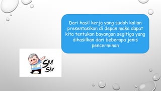 Dari hasil kerja yang sudah kalian
presentasikan di depan maka dapat
kita tentukan bayangan segitiga yang
dihasilkan dari beberapa jenis
pencerminan
 