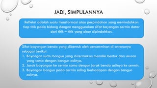 JADI, SIMPULANNYA
Refleksi adalah suatu transformasi atau perpindahan yang memindahkan
tiap titik pada bidang dengan menggunakan sifat bayangan cermin datar
dari titik – titik yang akan dipindahkan.
Sifat bayangan benda yang dibentuk oleh pencerminan di antaranya
sebagai berikut.
1. Bayangan suatu bangun yang dicerminkan memiliki bentuk dan ukuran
yang sama dengan bangun aslinya.
2. Jarak bayangan ke cermin sama dengan jarak benda aslinya ke cermin.
3. Bayangan bangun pada cermin saling berhadapan dengan bangun
aslinya.
 