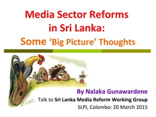 Media Sector Reforms
in Sri Lanka:
Some ‘Big Picture’ Thoughts
By Nalaka Gunawardene
Talk to Sri Lanka Media Reform Working Group
SLPI, Colombo: 20 March 2015
 
