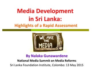 Media Development
in Sri Lanka:
Highlights of a Rapid Assessment
By Nalaka Gunawardene
National Media Summit on Media Reforms
Sri Lanka Foundation Institute, Colombo: 13 May 2015
 