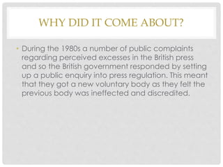 WHY DID IT COME ABOUT?
• During the 1980s a number of public complaints
regarding perceived excesses in the British press
and so the British government responded by setting
up a public enquiry into press regulation. This meant
that they got a new voluntary body as they felt the
previous body was ineffected and discredited.
 