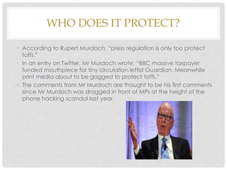 WHO DOES IT PROTECT?
• According to Rupert Murdoch, “press regulation is only too protect
toffs.”
• In an entry on Twitter, Mr Murdoch wrote: “BBC massive taxpayer
funded mouthpiece for tiny circulation leftist Guardian. Meanwhile
print media about to be gagged to protect toffs.”
• The comments from Mr Murdoch are thought to be his first comments
since Mr Murdoch was dragged in front of MPs at the height of the
phone hacking scandal last year.
 