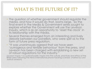 WHAT IS THE FUTURE OF IT?
• The question of whether government should regulate the
media, and how it would do that, looms large. So the
final event in the Media & Government series sought to
explore whether the Government will use the Leveson
Inquiry, which is as an opportunity to ‘reset the clock’ in
its relationship with the media.
• Several themes emerged from an interesting and lively
debate between our panellists, who were split as to the
form of future press regulation.
• “It was unanimously agreed that we have seen
‘outrageous and terrible behaviour’ from the press, and
Leveson has been charged with establishing a new set
of robust regulations for the industry.”
(Leveson Inquiry = is a judicial public inquiry into the culture, practices and ethics of the
British press following the News International phone hacking scandal, chaired by Lord
Justice Leveson)
 