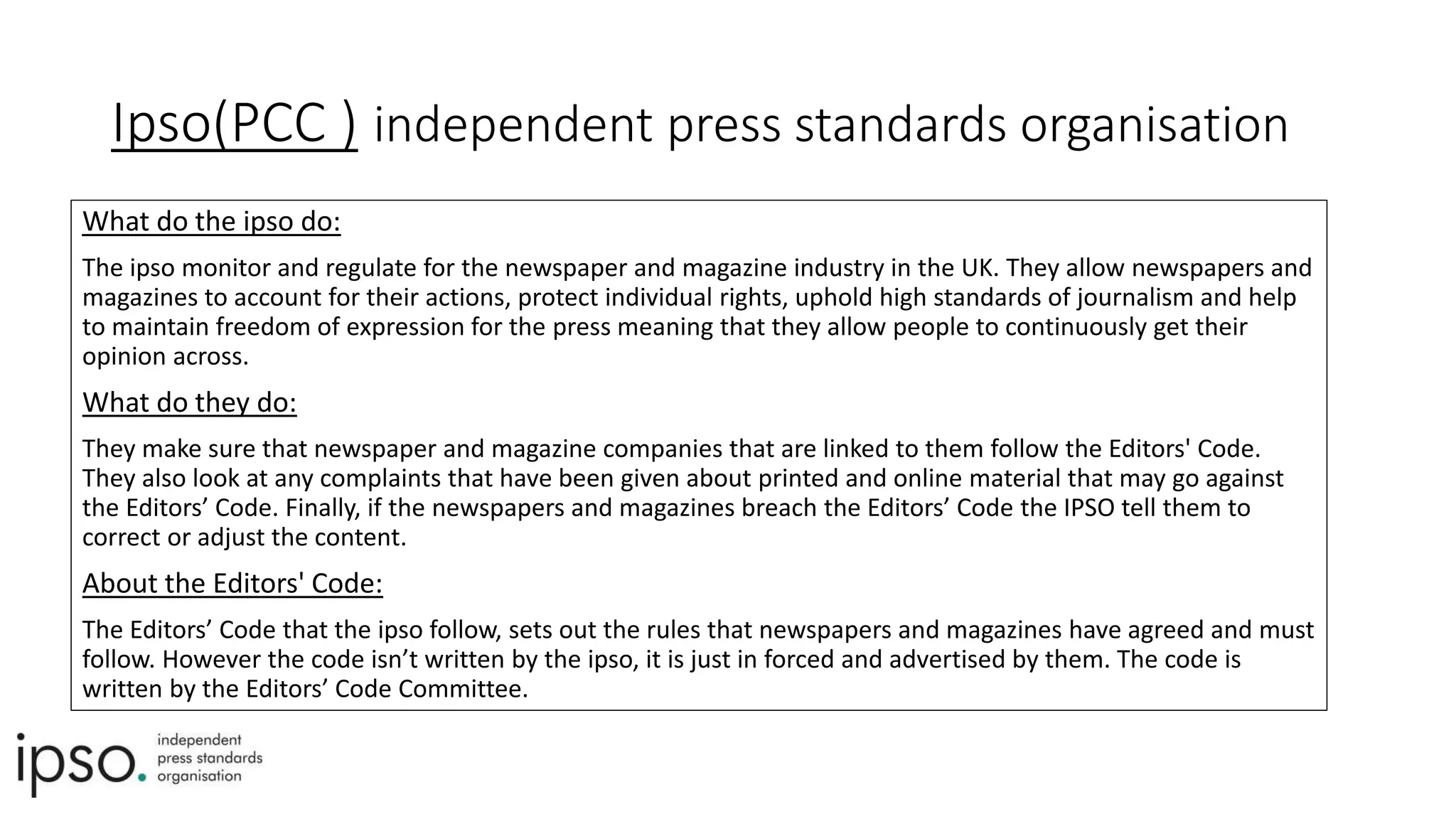 Ipso(PCC ) independent press standards organisation
What do the ipso do:
The ipso monitor and regulate for the newspaper and magazine industry in the UK. They allow newspapers and
magazines to account for their actions, protect individual rights, uphold high standards of journalism and help
to maintain freedom of expression for the press meaning that they allow people to continuously get their
opinion across.
What do they do:
They make sure that newspaper and magazine companies that are linked to them follow the Editors' Code.
They also look at any complaints that have been given about printed and online material that may go against
the Editors’ Code. Finally, if the newspapers and magazines breach the Editors’ Code the IPSO tell them to
correct or adjust the content.
About the Editors' Code:
The Editors’ Code that the ipso follow, sets out the rules that newspapers and magazines have agreed and must
follow. However the code isn’t written by the ipso, it is just in forced and advertised by them. The code is
written by the Editors’ Code Committee.
 