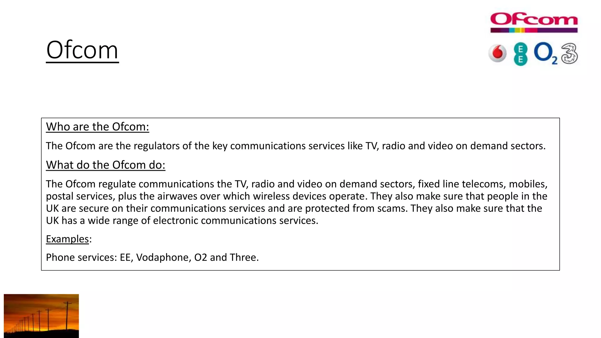 Ofcom
Who are the Ofcom:
The Ofcom are the regulators of the key communications services like TV, radio and video on demand sectors.
What do the Ofcom do:
The Ofcom regulate communications the TV, radio and video on demand sectors, fixed line telecoms, mobiles,
postal services, plus the airwaves over which wireless devices operate. They also make sure that people in the
UK are secure on their communications services and are protected from scams. They also make sure that the
UK has a wide range of electronic communications services.
Examples:
Phone services: EE, Vodaphone, O2 and Three.
 