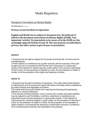 Media Regulation

European Convention on Human Rights
 
The balancing act.................. 
 
Privacy versus freedom of expression 
 
English and Welsh law is subject to European law, the bedrock of 
which is the European Convention on Human Rights (ECHR). Two 
important ‘articles’ for journalists to be aware of in the ECHR are the 
seemingly opposed Articles 8 and 10. The one protects an individual’s 
privacy, the other seems to give licence to journalists. 
 
 

Article 8

1 Everyone has the right to respect for his private and family life, his home and his
correspondence.
2 There shall be no interference by a public authority with the exercise of this right
except such as is in accordance with the law and is necessary in a democratic
society in the interests of national security, public safety or the economic well-being
of the country, for the prevention of disorder or crime, for the protection of health or
morals, or for the protection of the rights and freedoms of others.


Article 10

1 Everyone has the right to freedom of expression. This right shall include freedom
to hold opinions and to receive and impart information and ideas without interference
by public authority and regardless of frontiers.
This article shall not prevent States from requiring the licensing of broadcasting,
television or cinema enterprises.
2 The exercise of these freedoms, since it carries with it duties and responsibilities,
may be subject to such formalities, conditions, restrictions or penalties as are
prescribed by law and are necessary in a democratic society, in the interests of
national security, territorial integrity or public safety, for the prevention of disorder or
crime, for the protection of health or morals, for the protection of the reputation or
rights of others, for preventing the disclosure of information received in confidence,
or for maintaining the authority and impartiality of the judiciary.
 