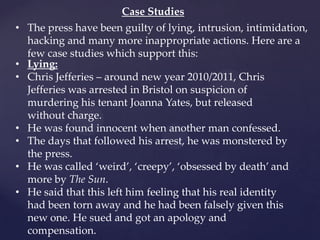 Case Studies
• The press have been guilty of lying, intrusion, intimidation,
hacking and many more inappropriate actions. Here are a
few case studies which support this:
• Lying:
• Chris Jefferies – around new year 2010/2011, Chris
Jefferies was arrested in Bristol on suspicion of
murdering his tenant Joanna Yates, but released
without charge.
• He was found innocent when another man confessed.
• The days that followed his arrest, he was monstered by
the press.
• He was called ‘weird’, ‘creepy’, ‘obsessed by death’ and
more by The Sun.
• He said that this left him feeling that his real identity
had been torn away and he had been falsely given this
new one. He sued and got an apology and
compensation.
 