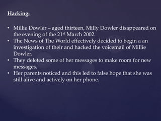 Hacking:
• Millie Dowler – aged thirteen, Milly Dowler disappeared on
the evening of the 21st March 2002.
• The News of The World effectively decided to begin a an
investigation of their and hacked the voicemail of Millie
Dowler.
• They deleted some of her messages to make room for new
messages.
• Her parents noticed and this led to false hope that she was
still alive and actively on her phone.
 