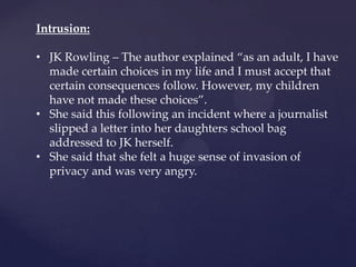 Intrusion:
• JK Rowling – The author explained ‚as an adult, I have
made certain choices in my life and I must accept that
certain consequences follow. However, my children
have not made these choices‛.
• She said this following an incident where a journalist
slipped a letter into her daughters school bag
addressed to JK herself.
• She said that she felt a huge sense of invasion of
privacy and was very angry.
 
