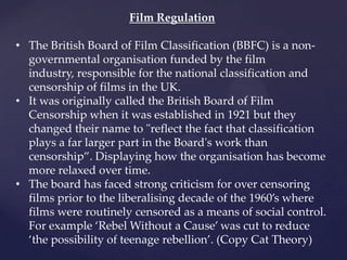 Film Regulation
• The British Board of Film Classification (BBFC) is a non-
governmental organisation funded by the film
industry, responsible for the national classification and
censorship of films in the UK.
• It was originally called the British Board of Film
Censorship when it was established in 1921 but they
changed their name to "reflect the fact that classification
plays a far larger part in the Board's work than
censorship‛. Displaying how the organisation has become
more relaxed over time.
• The board has faced strong criticism for over censoring
films prior to the liberalising decade of the 1960’s where
films were routinely censored as a means of social control.
For example ‘Rebel Without a Cause’ was cut to reduce
‘the possibility of teenage rebellion’. (Copy Cat Theory)
 