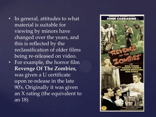 • In general, attitudes to what
material is suitable for
viewing by minors have
changed over the years, and
this is reflected by the
reclassification of older films
being re-released on video.
• For example, the horror film
Revenge Of The Zombies,
was given a U certificate
upon re-release in the late
90’s. Originally it was given
an X rating (the equivalent to
an 18)
 