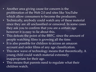 • Another area giving cause for concern is the
proliferation of the Web 2.0 and sites like YouTube
which allow consumers to become the producers.
• Technically, anybody could watch any of these material
since they are all unclassified or censored. In some cases
they ask you to confirm that you are a certain age
however it is easy to lie about this.
• This defeats the point of the BBFC, since the amount of
people watching films is growing all the time.
• It is also possible for children to access an amazon
account and order films of any age classification.
• This new wave of technology means that theoretically, A
young child could watch material extremely
inappropriate for their age.
• This means that parents need to regulate what their
children watch.
 