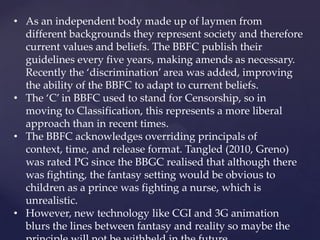 • As an independent body made up of laymen from
different backgrounds they represent society and therefore
current values and beliefs. The BBFC publish their
guidelines every five years, making amends as necessary.
Recently the ‘discrimination’ area was added, improving
the ability of the BBFC to adapt to current beliefs.
• The ‘C’ in BBFC used to stand for Censorship, so in
moving to Classification, this represents a more liberal
approach than in recent times.
• The BBFC acknowledges overriding principals of
context, time, and release format. Tangled (2010, Greno)
was rated PG since the BBGC realised that although there
was fighting, the fantasy setting would be obvious to
children as a prince was fighting a nurse, which is
unrealistic.
• However, new technology like CGI and 3G animation
blurs the lines between fantasy and reality so maybe the
 