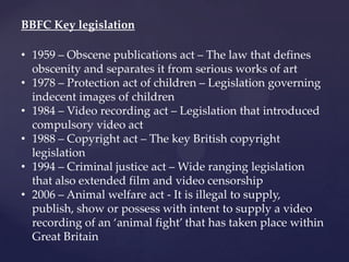 BBFC Key legislation
• 1959 – Obscene publications act – The law that defines
obscenity and separates it from serious works of art
• 1978 – Protection act of children – Legislation governing
indecent images of children
• 1984 – Video recording act – Legislation that introduced
compulsory video act
• 1988 – Copyright act – The key British copyright
legislation
• 1994 – Criminal justice act – Wide ranging legislation
that also extended film and video censorship
• 2006 – Animal welfare act - It is illegal to supply,
publish, show or possess with intent to supply a video
recording of an ‘animal fight’ that has taken place within
Great Britain
 