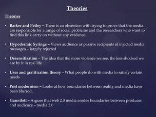 Theories
Theories
• Barker and Petley – There is an obsession with trying to prove that the media
are responsible for a range of social problems and the researchers who want to
find this link carry on without any evidence.
• Hypodermic Syringe – Views audience as passive recipients of injected media
messages – largely rejected
• Desensitisation – The idea that the more violence we see, the less shocked we
are by it in real life
• Uses and gratification theory – What people do with media to satisfy certain
needs
• Post modernism – Looks at how boundaries between reality and media have
been blurred.
• Gauntlett – Argues that web 2.0 media erodes boundaries between producer
and audience – media 2.0
 