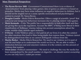 More Theoretical Perspectives
• The Byron Review 2008 - Government Commissioned there is no evidence of
‘desensitisation’ from playing video games; idea of games as addictive is based on
prejudice. Media may have some influence on negative behaviour in children, but it
should not be singled out as a cause; specific sociocultural and psychological
context is crucial. Dr. Tanya Byron.
• Douglas Gentile - Media Effects Researcher. Offers a range of scientific ‘proof’ that
antisocial and dangerous behaviour increases due to playing violent video games.
• Mark Kermode – Critic The public has a responsibility to look after itself and they
are giving this up to the regulators. Accuses the BBFC of being more liberal in their
classification of ‘Arthouse’ cinema; taking into account assumptions about the
white, middle-class, middle-aged audience.
• O Davey – Critic Violence plays a vital part in all our lives; it is often the catalyst
for other emotions that lead to films being made that express these. Violence cannot
be distinguished from film as we cannot distinguish violence from life.
• Martin Barker - Media Effects Researcher. We need to see violence as it is part of
real life and helps us to understand the world we live in. We are able to make a
distinction between real and onscreen violence; it is the content, not the amount of
violence that matters
• Owen Jones –Political commentator – We need to challenge the way the media has
been monopolized by the small number of oligarchs – we should restrict ownership
so you can only have 1 outlet per owner.
 