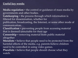 Useful key words:
Media regulation = the control or guidance of mass media by
governments and other bodies.
Gatekeeping = the process through which information is
filtered for dissemination, whether for
publication, broadcasting, the Internet, or some other mode of
communication.
Classification = preventing people from accessing material
that is deemed unsuitable for their age
Censorship = removing material from public material
altogether
Moralists = believe that people need to be protected from the
harmful effects of the media. e.g. parents believe children
need to be controlled in using video games.
Pluralists = believe that people should choose what they
watch.
 