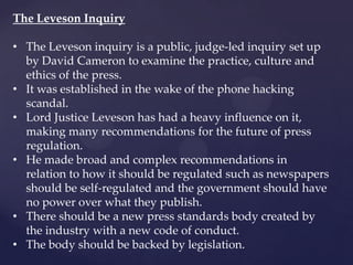 The Leveson Inquiry
• The Leveson inquiry is a public, judge-led inquiry set up
by David Cameron to examine the practice, culture and
ethics of the press.
• It was established in the wake of the phone hacking
scandal.
• Lord Justice Leveson has had a heavy influence on it,
making many recommendations for the future of press
regulation.
• He made broad and complex recommendations in
relation to how it should be regulated such as newspapers
should be self-regulated and the government should have
no power over what they publish.
• There should be a new press standards body created by
the industry with a new code of conduct.
• The body should be backed by legislation.
 