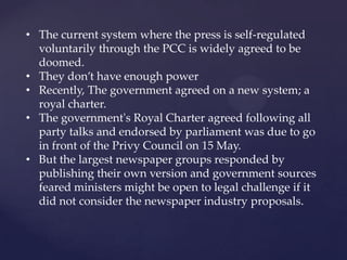 • The current system where the press is self-regulated
voluntarily through the PCC is widely agreed to be
doomed.
• They don’t have enough power
• Recently, The government agreed on a new system; a
royal charter.
• The government's Royal Charter agreed following all
party talks and endorsed by parliament was due to go
in front of the Privy Council on 15 May.
• But the largest newspaper groups responded by
publishing their own version and government sources
feared ministers might be open to legal challenge if it
did not consider the newspaper industry proposals.
 