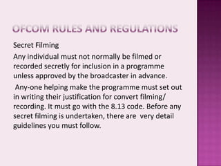 Secret Filming
Any individual must not normally be filmed or
recorded secretly for inclusion in a programme
unless approved by the broadcaster in advance.
 Any-one helping make the programme must set out
in writing their justification for convert filming/
recording. It must go with the 8.13 code. Before any
secret filming is undertaken, there are very detail
guidelines you must follow.
 