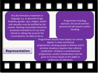 Any discriminatory treatment or
    language e.g. on grounds of age,
 disability, gender, race, religion, beliefs                     Programmes including
  and sexuality must be justified by the                     exorcism, the occult and the
 context. Nothing transmitted should be                     paranormal will require careful
   purposely intended to stir up racial                                handling
    hatred or, taking into account the
    circumstances, be likely to do so.
                                   Programmes should show respect for human
                                              dignity. In news and factual
                                  programmes, showing people in distress and in
                                     sensitive situations requires clear editorial
Representation                        justification. Similarly, in entertainment
                                    programmes, careful consideration must be
                                      given to humour based on the plight or
                                               misfortune of individuals.
 