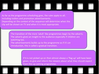 As far as the programme scheduling goes, the rules apply to all;
including trailers and promotion advertisements.
Depending on the context of the sequence will determine when the
clip will be shown on TV and when it is most appropriate.


        The transition of the more ‘adult’ like programmes begin by the adverts.
        The adverts gives an insight to the audience especially if children are
        watching too.
        The advertisements builds up to the programme as if it’s an
        introduction, this is called a gradual transition.




                    If it is not picked up on then almost always a ‘flag up’ will have been
                    given, to give and inform the viewers about what they should expect
                    from this up coming programme.
 