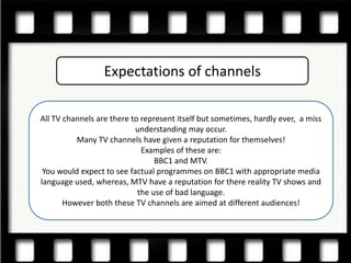 Expectations of channels

All TV channels are there to represent itself but sometimes, hardly ever, a miss
                           understanding may occur.
          Many TV channels have given a reputation for themselves!
                             Examples of these are:
                                 BBC1 and MTV.
 You would expect to see factual programmes on BBC1 with appropriate media
language used, whereas, MTV have a reputation for there reality TV shows and
                            the use of bad language.
       However both these TV channels are aimed at different audiences!
 