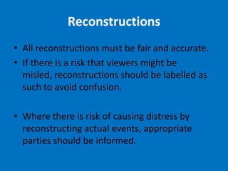Reconstructions
• All reconstructions must be fair and accurate.
• If there is a risk that viewers might be
  misled, reconstructions should be labelled as
  such to avoid confusion.

• Where there is risk of causing distress by
  reconstructing actual events, appropriate
  parties should be informed.
 