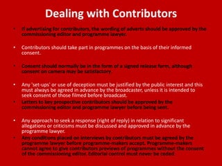 Dealing with Contributors
•   If advertising for contributors, the wording of adverts should be approved by the
    commissioning editor and programme lawyer.

•   Contributors should take part in programmes on the basis of their informed
    consent.

•   Consent should normally be in the form of a signed release form, although
    consent on camera may be satisfactory.

•   Any 'set-ups' or use of deception must be justified by the public interest and this
    must always be agreed in advance by the broadcaster, unless it is intended to
    seek consent of those filmed before broadcast.
•   Letters to key prospective contributors should be approved by the
    commissioning editor and programme lawyer before being sent.

•   Any approach to seek a response (right of reply) in relation to significant
    allegations or criticisms must be discussed and approved in advance by the
    programme lawyer.
•   Any conditions placed on interviews by contributors must be agreed by the
    programme lawyer before programme-makers accept. Programme-makers
    cannot agree to give contributors previews of programmes without the consent
    of the commissioning editor. Editorial control must never be ceded.
 