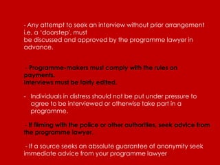 - Any attempt to seek an interview without prior arrangement
i.e. a ‘doorstep', must
be discussed and approved by the programme lawyer in
advance.


 - Programme-makers must comply with the rules on
payments.
Interviews must be fairly edited.

- Individuals in distress should not be put under pressure to
  agree to be interviewed or otherwise take part in a
  programme.

- If filming with the police or other authorities, seek advice from
the programme lawyer.

 - If a source seeks an absolute guarantee of anonymity seek
immediate advice from your programme lawyer.
 