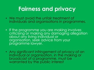 Fairness and privacy
• We must avoid the unfair treatment of
  individuals and organisations in programmes.

• If the programme you are making involves
  criticising or making any damaging allegation
  about any living individual or
  organisation, seek advice from your
  programme lawyer.

• Any significant infringement of privacy of an
  individual or organisation, in the making or
  broadcast of a programme, must be
  warranted by the public interest
 