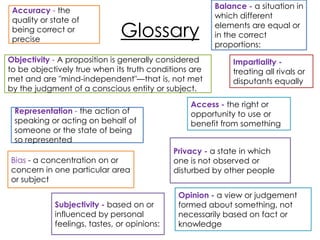 Balance - a situation in
 Accuracy - the
                                                        which different
 quality or state of
 being correct or
 precise
                               Glossary                 elements are equal or
                                                        in the correct
                                                        proportions:
Objectivity - A proposition is generally considered          Impartiality -
to be objectively true when its truth conditions are         treating all rivals or
met and are "mind-independent"—that is, not met              disputants equally
by the judgment of a conscious entity or subject.
                                                  Access - the right or
 Representation - the action of                   opportunity to use or
 speaking or acting on behalf of                  benefit from something
 someone or the state of being
 so represented
                                              Privacy - a state in which
Bias - a concentration on or                  one is not observed or
concern in one particular area                disturbed by other people
or subject
                                               Opinion - a view or judgement
             Subjectivity - based on or        formed about something, not
             influenced by personal            necessarily based on fact or
             feelings, tastes, or opinions:    knowledge
 