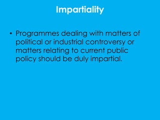 Impartiality

• Programmes dealing with matters of
  political or industrial controversy or
  matters relating to current public
  policy should be duly impartial.
 